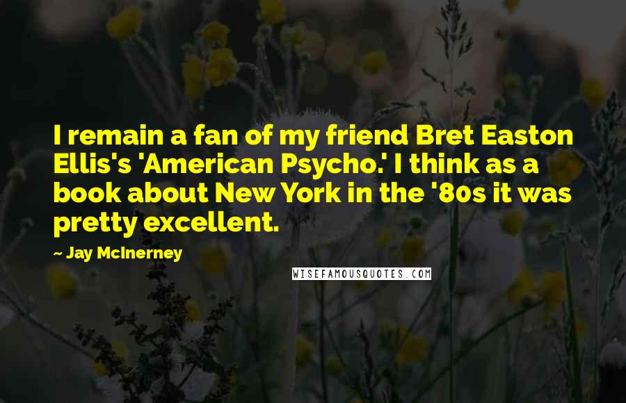 Jay McInerney Quotes: I remain a fan of my friend Bret Easton Ellis's 'American Psycho.' I think as a book about New York in the '80s it was pretty excellent.