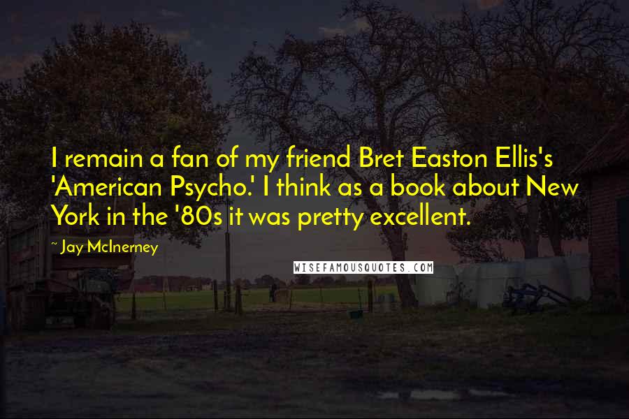 Jay McInerney Quotes: I remain a fan of my friend Bret Easton Ellis's 'American Psycho.' I think as a book about New York in the '80s it was pretty excellent.