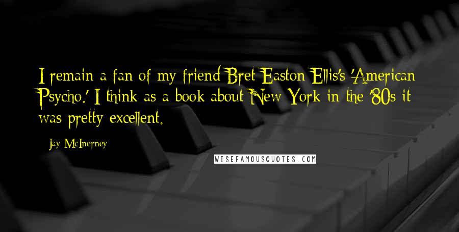 Jay McInerney Quotes: I remain a fan of my friend Bret Easton Ellis's 'American Psycho.' I think as a book about New York in the '80s it was pretty excellent.