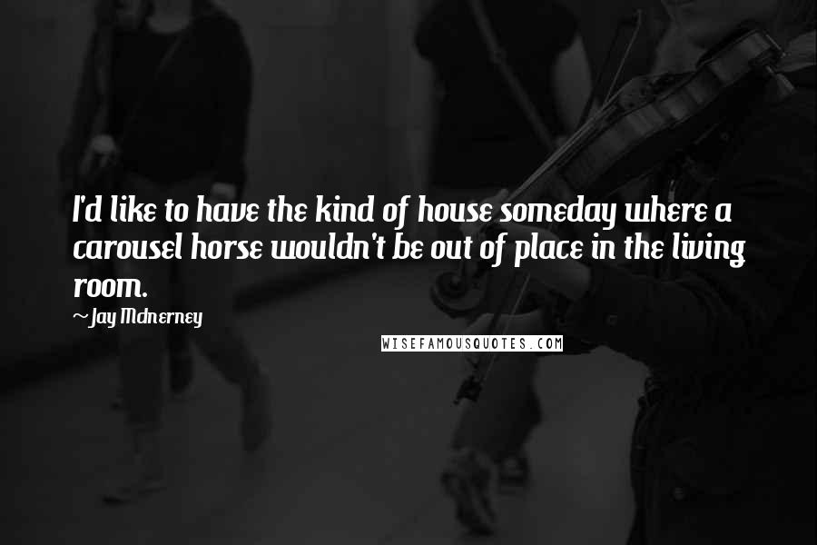 Jay McInerney Quotes: I'd like to have the kind of house someday where a carousel horse wouldn't be out of place in the living room.