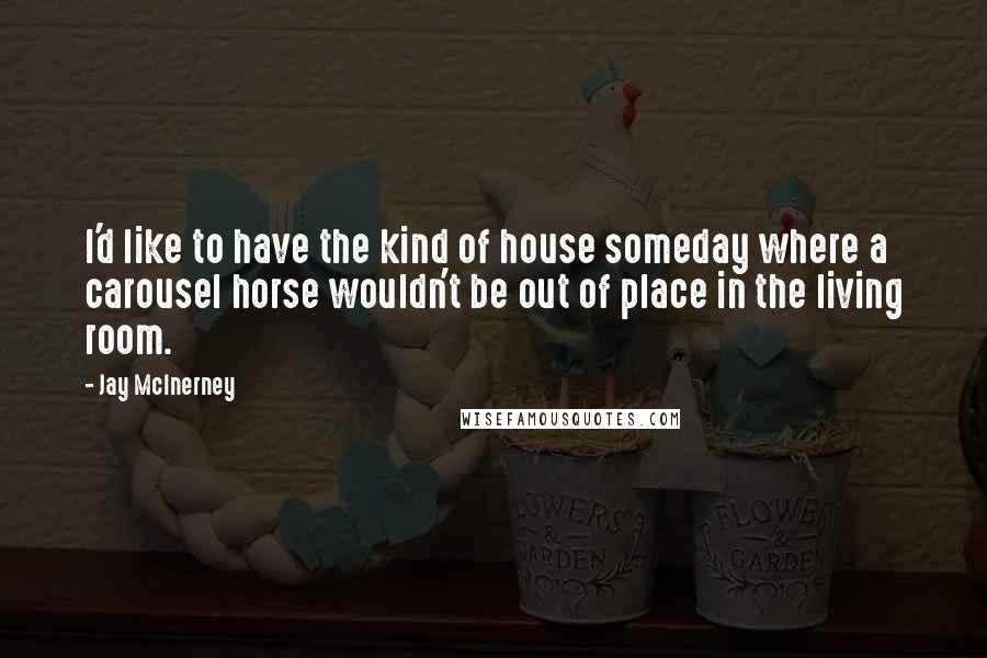 Jay McInerney Quotes: I'd like to have the kind of house someday where a carousel horse wouldn't be out of place in the living room.