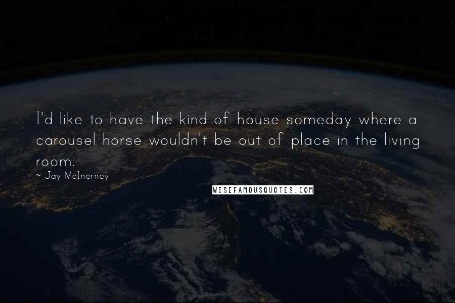 Jay McInerney Quotes: I'd like to have the kind of house someday where a carousel horse wouldn't be out of place in the living room.