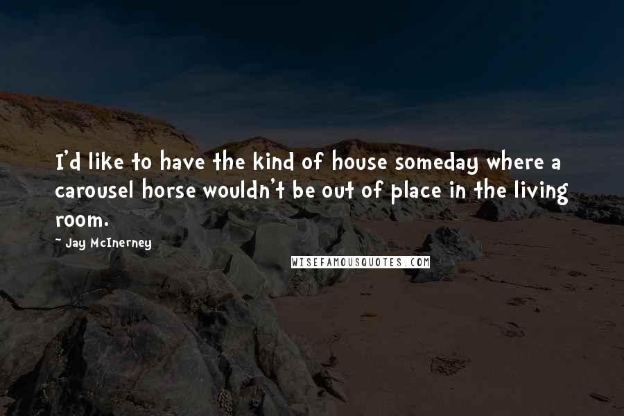 Jay McInerney Quotes: I'd like to have the kind of house someday where a carousel horse wouldn't be out of place in the living room.