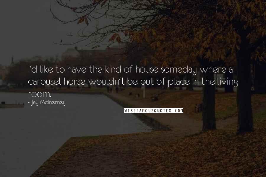 Jay McInerney Quotes: I'd like to have the kind of house someday where a carousel horse wouldn't be out of place in the living room.