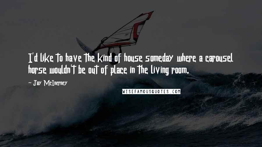 Jay McInerney Quotes: I'd like to have the kind of house someday where a carousel horse wouldn't be out of place in the living room.