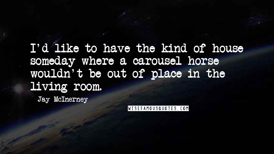 Jay McInerney Quotes: I'd like to have the kind of house someday where a carousel horse wouldn't be out of place in the living room.