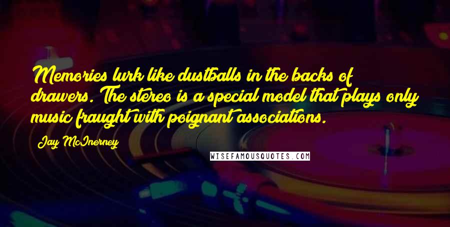 Jay McInerney Quotes: Memories lurk like dustballs in the backs of drawers. The stereo is a special model that plays only music fraught with poignant associations.