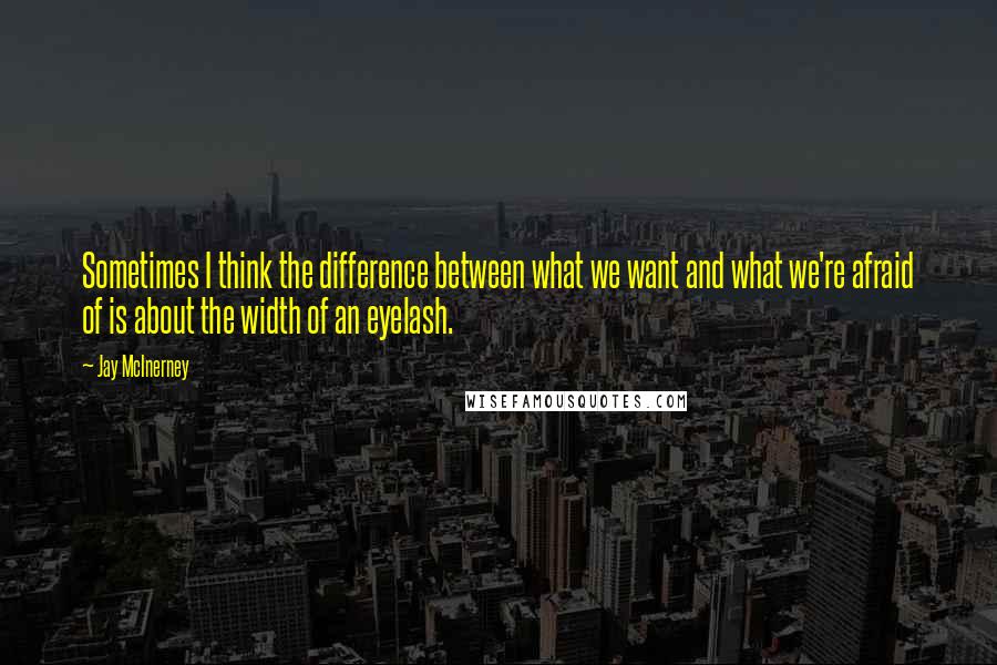 Jay McInerney Quotes: Sometimes I think the difference between what we want and what we're afraid of is about the width of an eyelash.