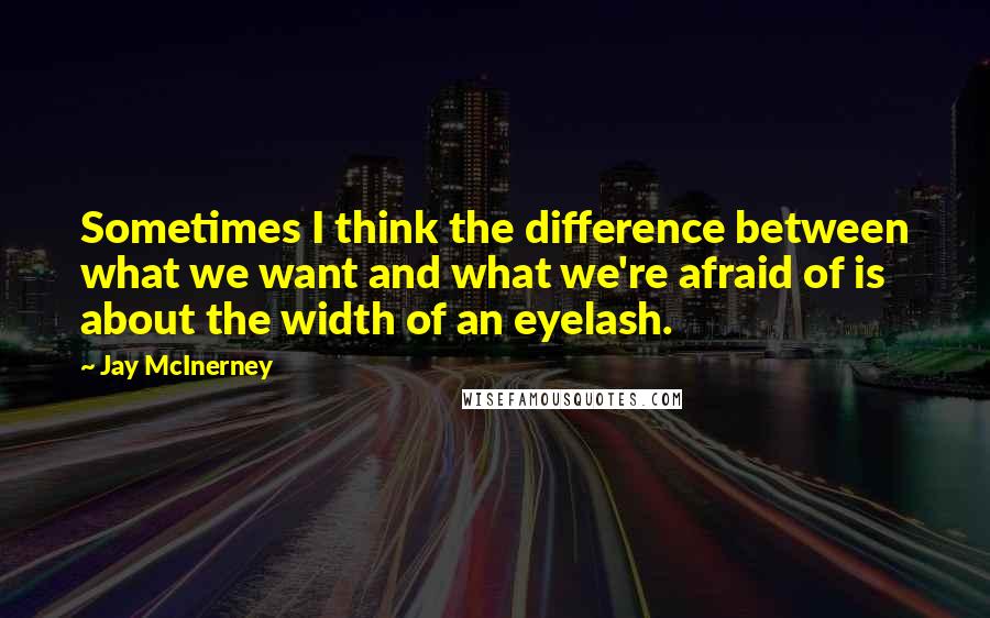 Jay McInerney Quotes: Sometimes I think the difference between what we want and what we're afraid of is about the width of an eyelash.