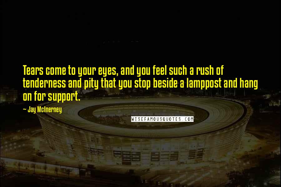 Jay McInerney Quotes: Tears come to your eyes, and you feel such a rush of tenderness and pity that you stop beside a lamppost and hang on for support.