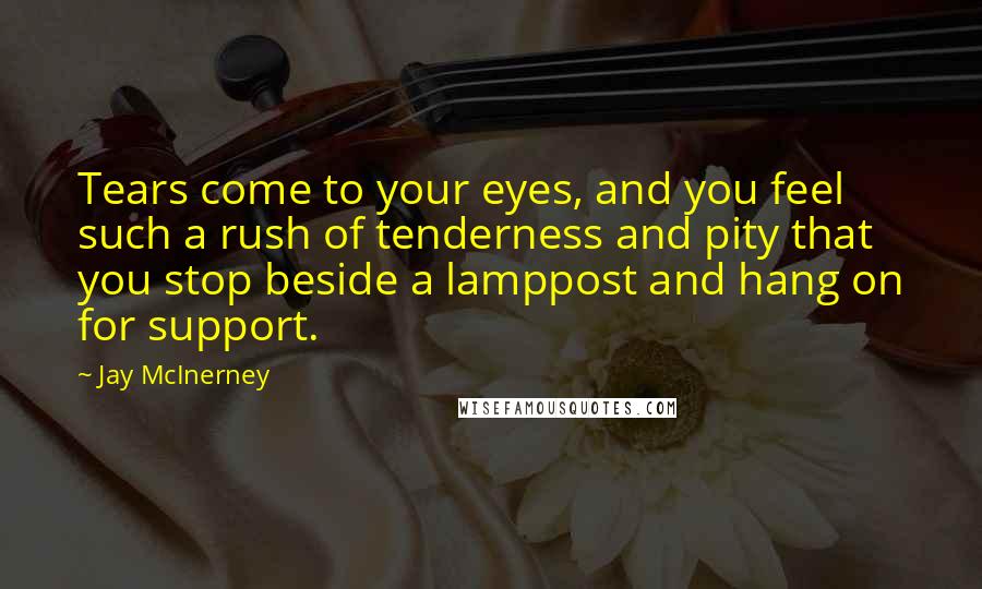 Jay McInerney Quotes: Tears come to your eyes, and you feel such a rush of tenderness and pity that you stop beside a lamppost and hang on for support.
