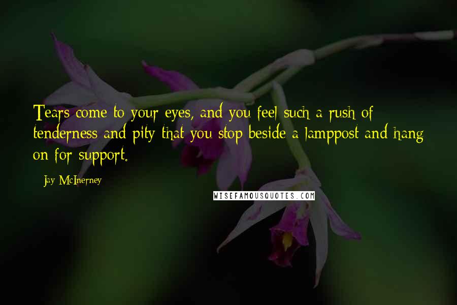 Jay McInerney Quotes: Tears come to your eyes, and you feel such a rush of tenderness and pity that you stop beside a lamppost and hang on for support.