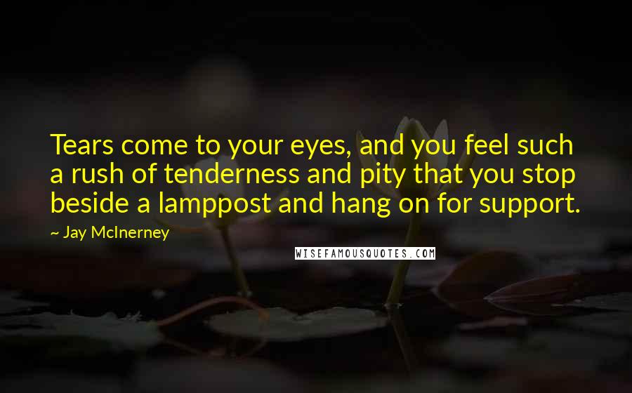 Jay McInerney Quotes: Tears come to your eyes, and you feel such a rush of tenderness and pity that you stop beside a lamppost and hang on for support.