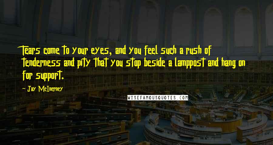 Jay McInerney Quotes: Tears come to your eyes, and you feel such a rush of tenderness and pity that you stop beside a lamppost and hang on for support.