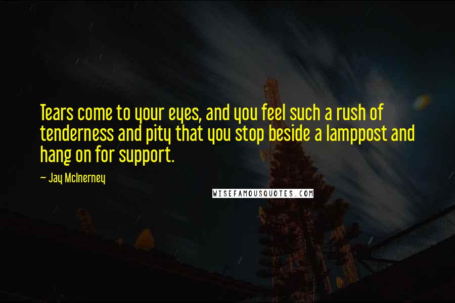 Jay McInerney Quotes: Tears come to your eyes, and you feel such a rush of tenderness and pity that you stop beside a lamppost and hang on for support.