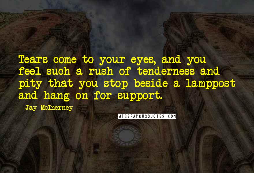 Jay McInerney Quotes: Tears come to your eyes, and you feel such a rush of tenderness and pity that you stop beside a lamppost and hang on for support.