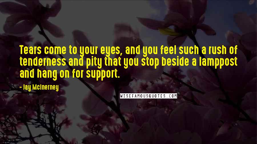 Jay McInerney Quotes: Tears come to your eyes, and you feel such a rush of tenderness and pity that you stop beside a lamppost and hang on for support.