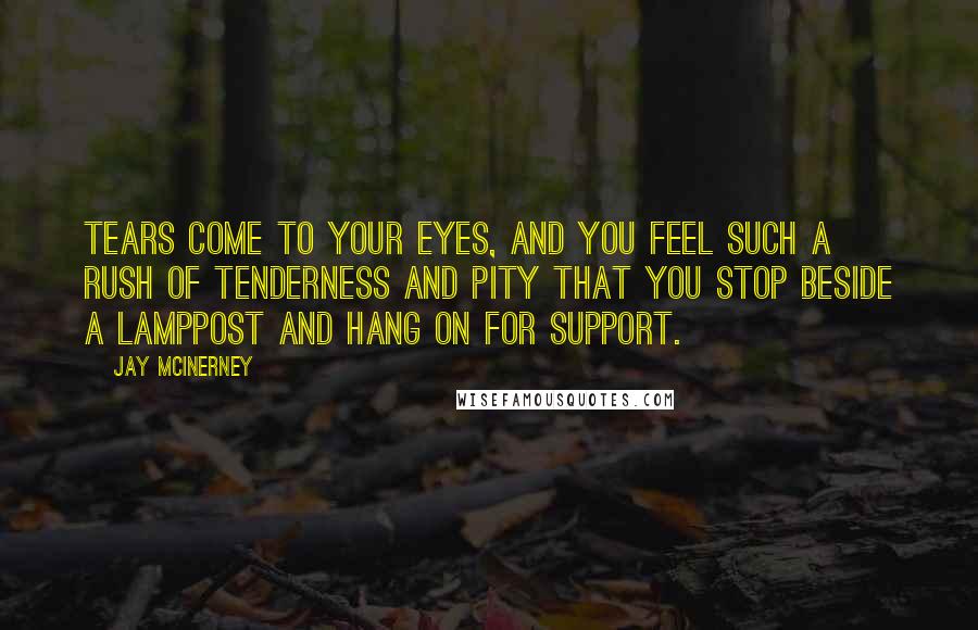 Jay McInerney Quotes: Tears come to your eyes, and you feel such a rush of tenderness and pity that you stop beside a lamppost and hang on for support.