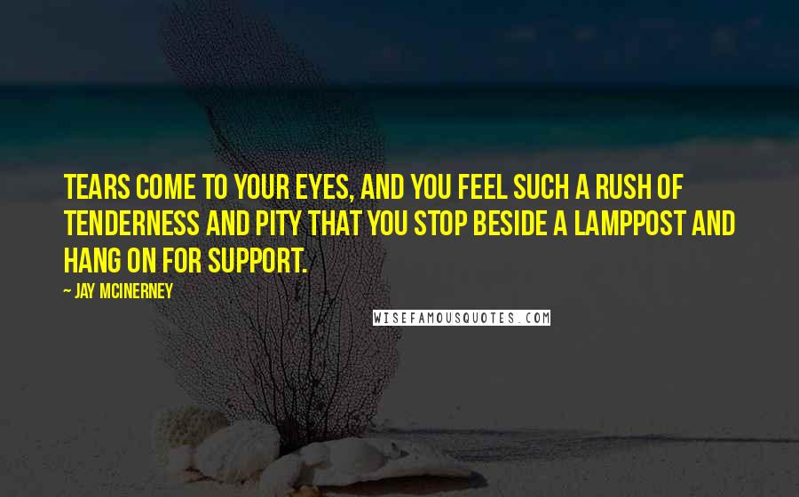 Jay McInerney Quotes: Tears come to your eyes, and you feel such a rush of tenderness and pity that you stop beside a lamppost and hang on for support.