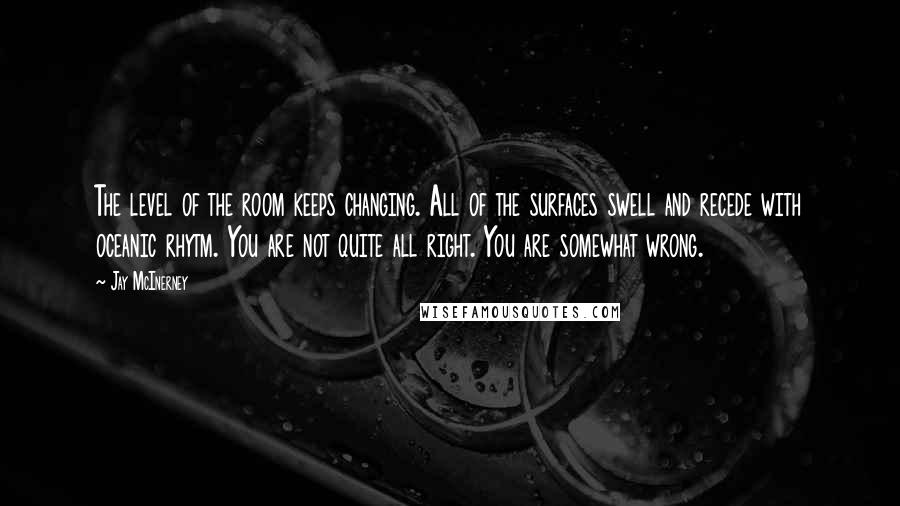 Jay McInerney Quotes: The level of the room keeps changing. All of the surfaces swell and recede with oceanic rhytm. You are not quite all right. You are somewhat wrong.