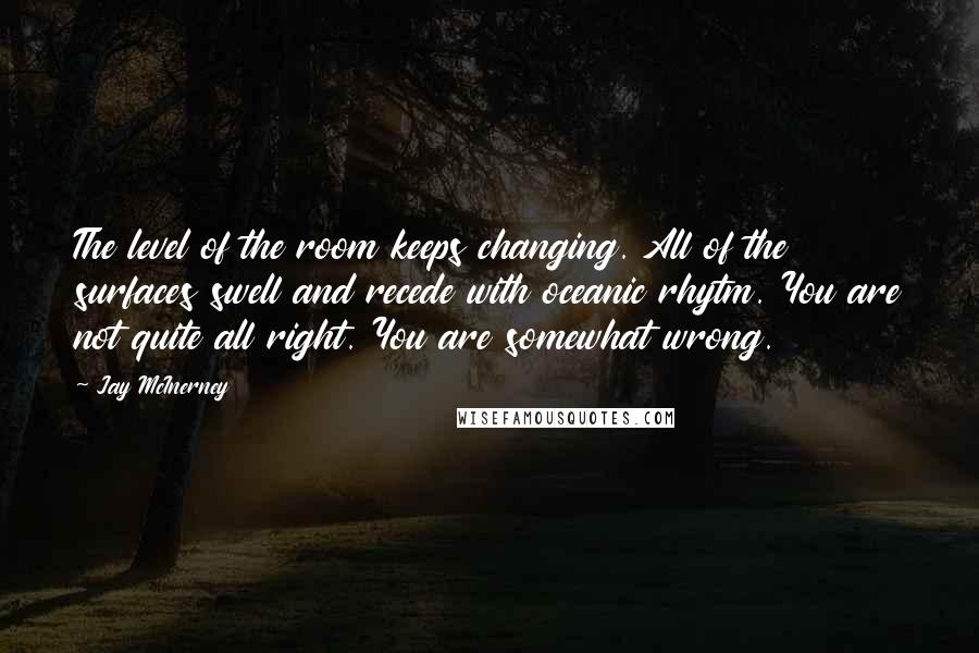 Jay McInerney Quotes: The level of the room keeps changing. All of the surfaces swell and recede with oceanic rhytm. You are not quite all right. You are somewhat wrong.