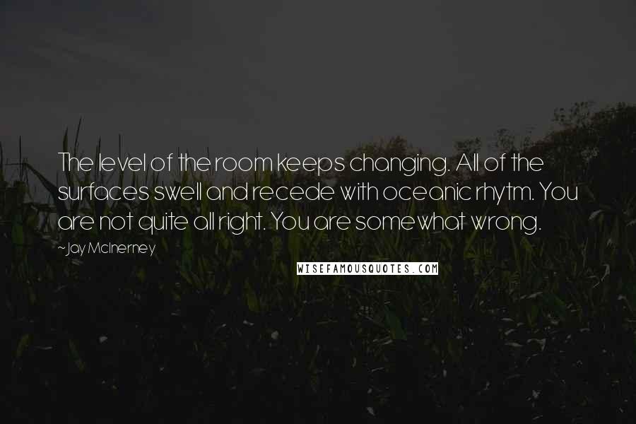 Jay McInerney Quotes: The level of the room keeps changing. All of the surfaces swell and recede with oceanic rhytm. You are not quite all right. You are somewhat wrong.