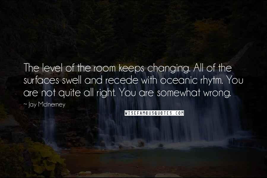 Jay McInerney Quotes: The level of the room keeps changing. All of the surfaces swell and recede with oceanic rhytm. You are not quite all right. You are somewhat wrong.