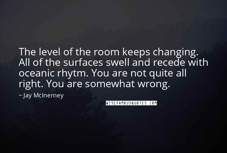 Jay McInerney Quotes: The level of the room keeps changing. All of the surfaces swell and recede with oceanic rhytm. You are not quite all right. You are somewhat wrong.