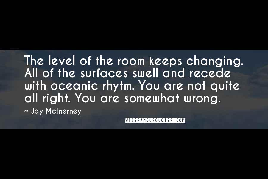 Jay McInerney Quotes: The level of the room keeps changing. All of the surfaces swell and recede with oceanic rhytm. You are not quite all right. You are somewhat wrong.