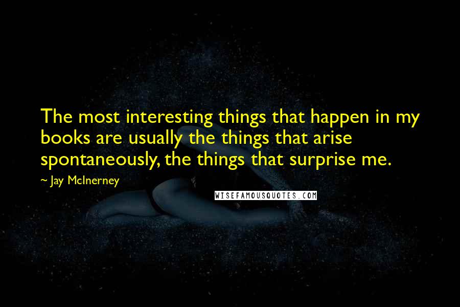 Jay McInerney Quotes: The most interesting things that happen in my books are usually the things that arise spontaneously, the things that surprise me.