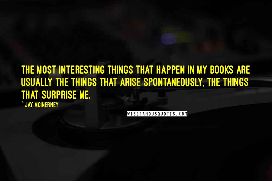 Jay McInerney Quotes: The most interesting things that happen in my books are usually the things that arise spontaneously, the things that surprise me.