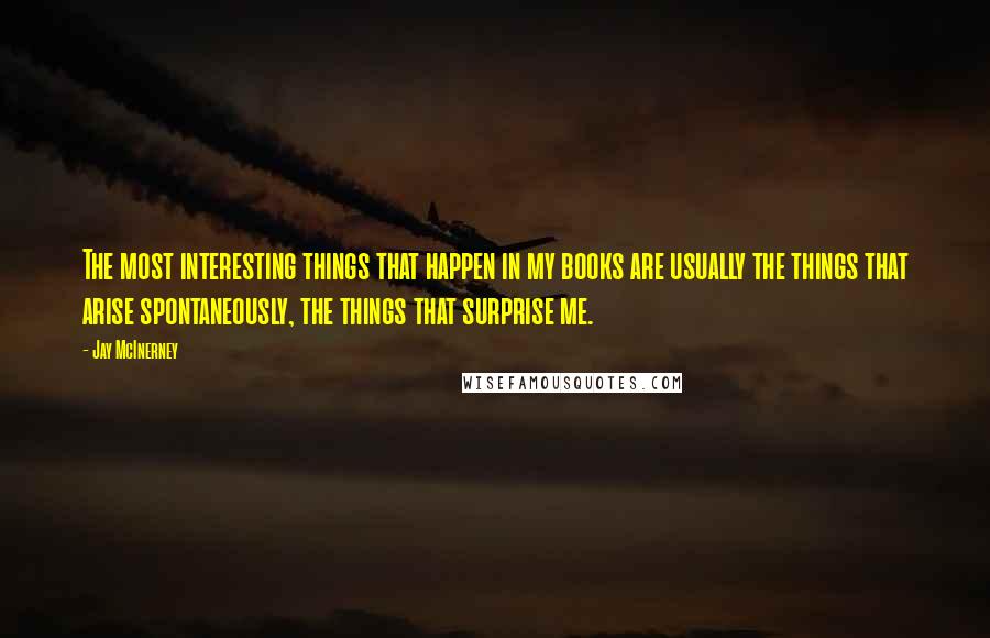 Jay McInerney Quotes: The most interesting things that happen in my books are usually the things that arise spontaneously, the things that surprise me.