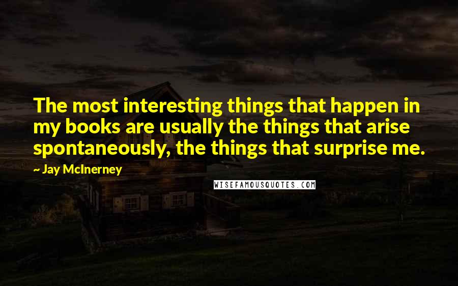 Jay McInerney Quotes: The most interesting things that happen in my books are usually the things that arise spontaneously, the things that surprise me.