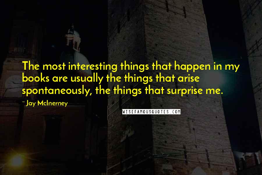 Jay McInerney Quotes: The most interesting things that happen in my books are usually the things that arise spontaneously, the things that surprise me.