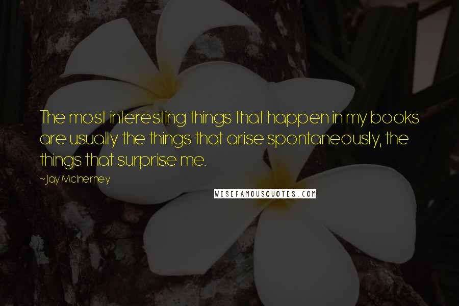 Jay McInerney Quotes: The most interesting things that happen in my books are usually the things that arise spontaneously, the things that surprise me.