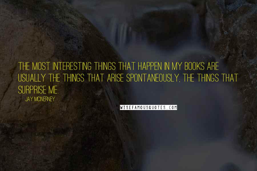 Jay McInerney Quotes: The most interesting things that happen in my books are usually the things that arise spontaneously, the things that surprise me.