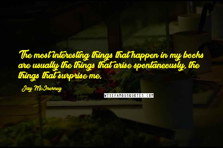 Jay McInerney Quotes: The most interesting things that happen in my books are usually the things that arise spontaneously, the things that surprise me.