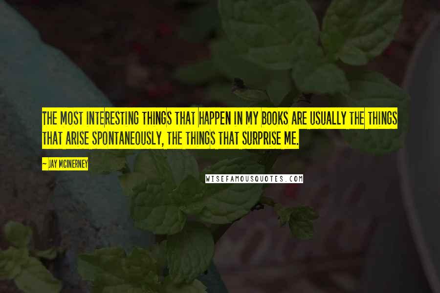 Jay McInerney Quotes: The most interesting things that happen in my books are usually the things that arise spontaneously, the things that surprise me.