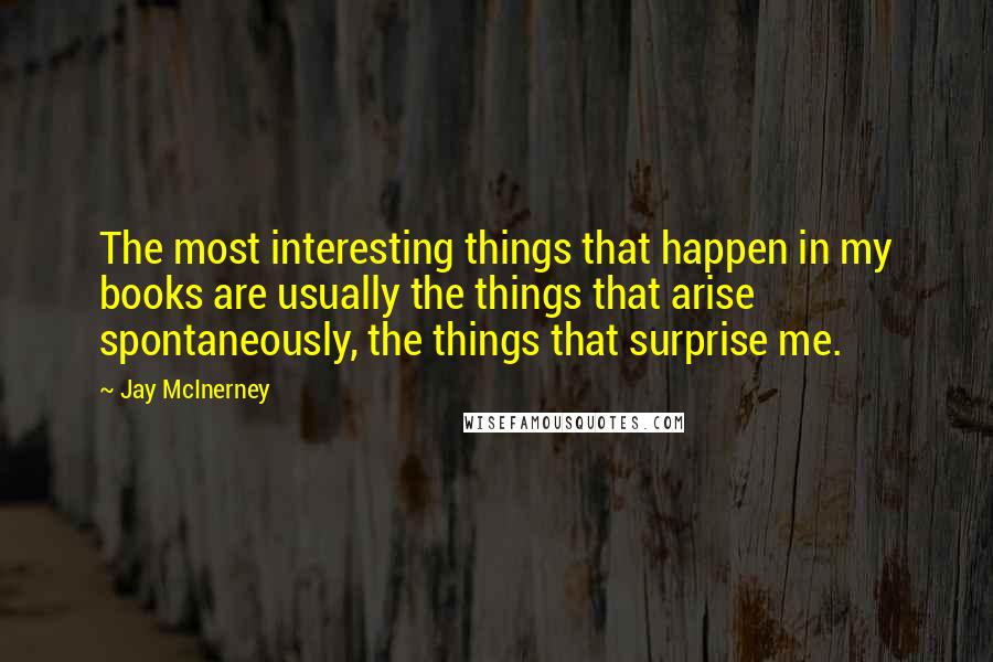 Jay McInerney Quotes: The most interesting things that happen in my books are usually the things that arise spontaneously, the things that surprise me.