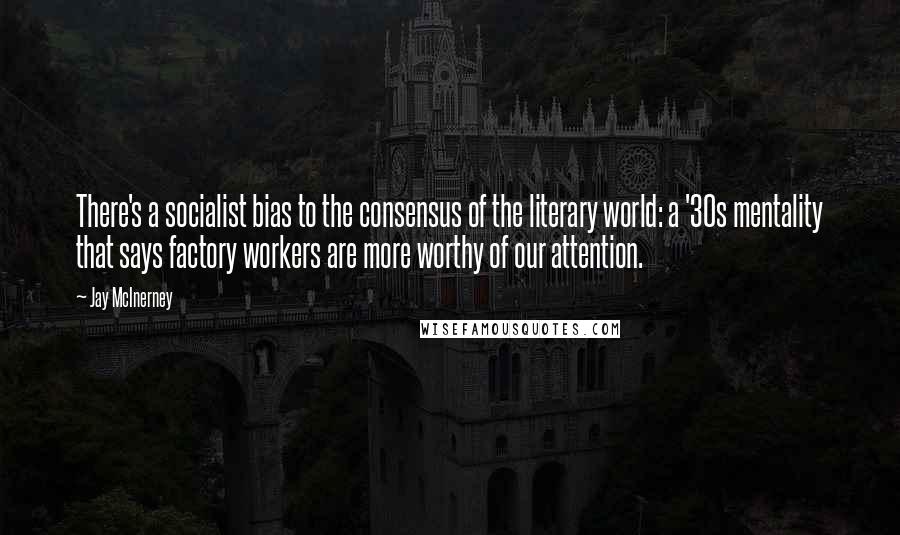 Jay McInerney Quotes: There's a socialist bias to the consensus of the literary world: a '30s mentality that says factory workers are more worthy of our attention.