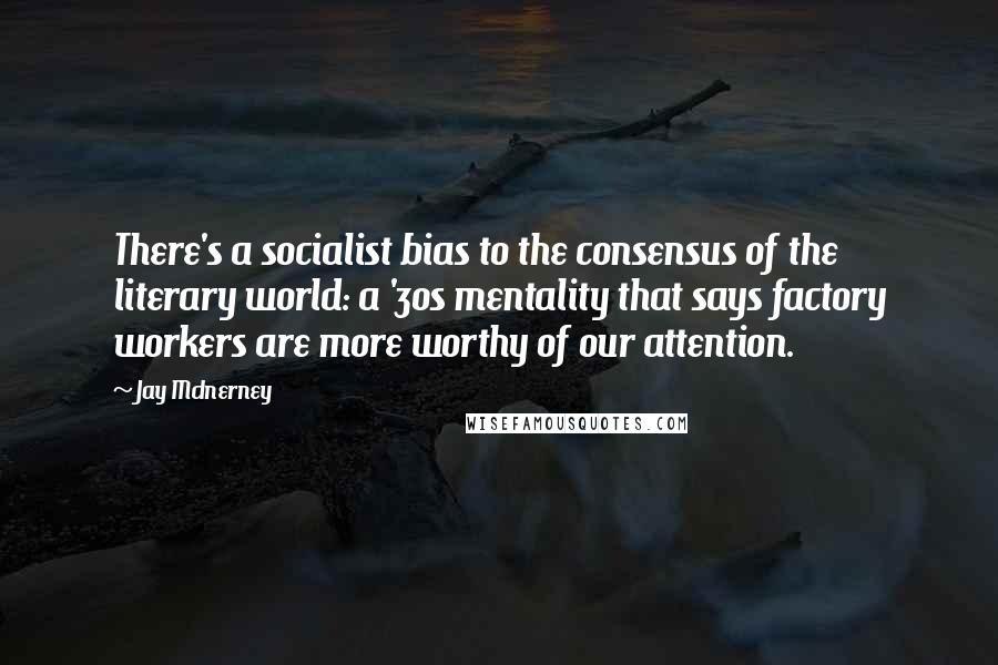 Jay McInerney Quotes: There's a socialist bias to the consensus of the literary world: a '30s mentality that says factory workers are more worthy of our attention.