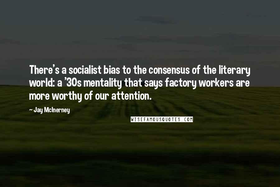 Jay McInerney Quotes: There's a socialist bias to the consensus of the literary world: a '30s mentality that says factory workers are more worthy of our attention.