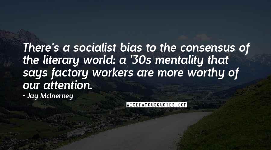 Jay McInerney Quotes: There's a socialist bias to the consensus of the literary world: a '30s mentality that says factory workers are more worthy of our attention.