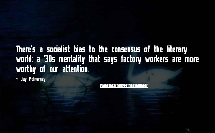 Jay McInerney Quotes: There's a socialist bias to the consensus of the literary world: a '30s mentality that says factory workers are more worthy of our attention.