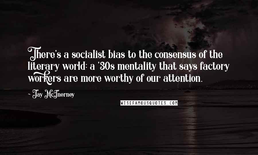 Jay McInerney Quotes: There's a socialist bias to the consensus of the literary world: a '30s mentality that says factory workers are more worthy of our attention.