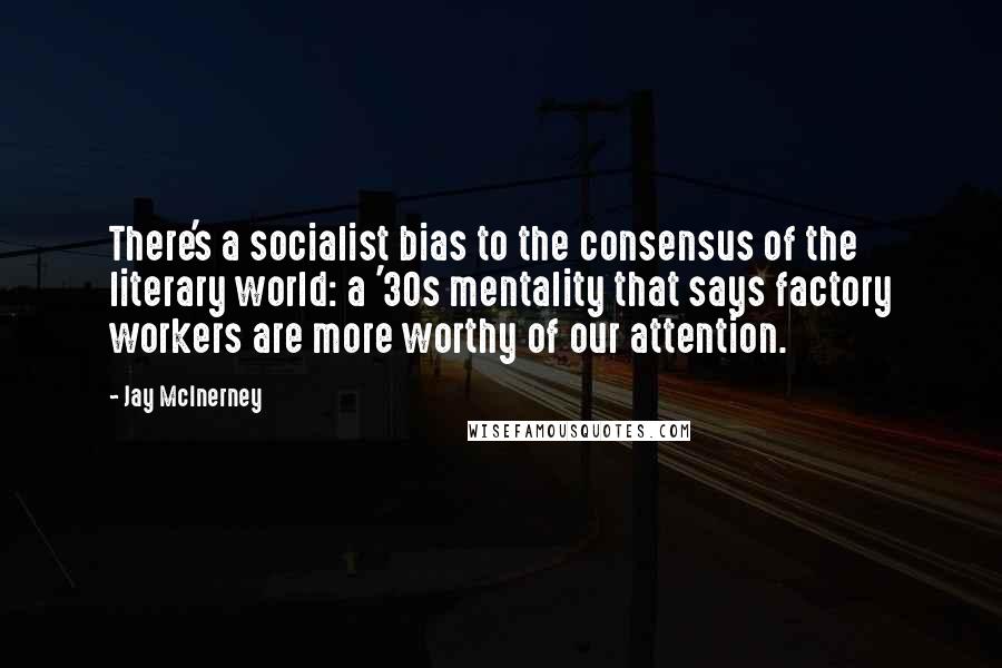 Jay McInerney Quotes: There's a socialist bias to the consensus of the literary world: a '30s mentality that says factory workers are more worthy of our attention.