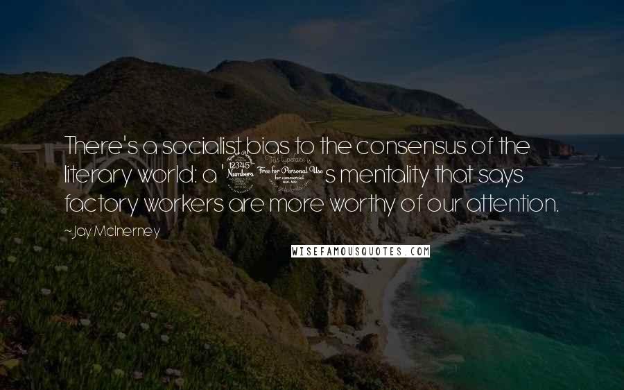 Jay McInerney Quotes: There's a socialist bias to the consensus of the literary world: a '30s mentality that says factory workers are more worthy of our attention.