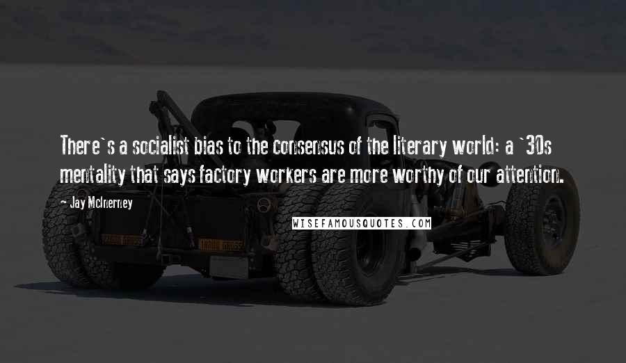 Jay McInerney Quotes: There's a socialist bias to the consensus of the literary world: a '30s mentality that says factory workers are more worthy of our attention.