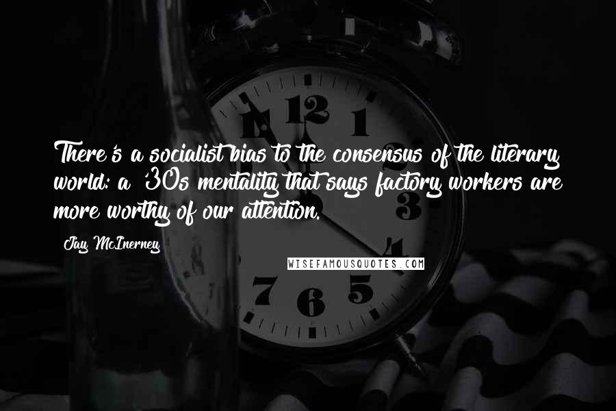 Jay McInerney Quotes: There's a socialist bias to the consensus of the literary world: a '30s mentality that says factory workers are more worthy of our attention.