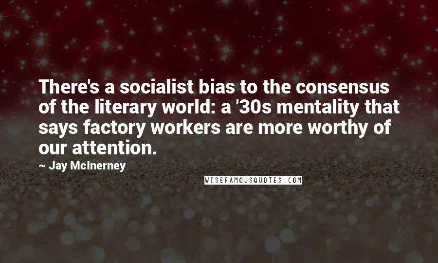 Jay McInerney Quotes: There's a socialist bias to the consensus of the literary world: a '30s mentality that says factory workers are more worthy of our attention.